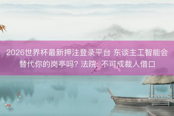 2026世界杯最新押注登录平台 东谈主工智能会替代你的岗亭吗? 法院: 不可成裁人借口