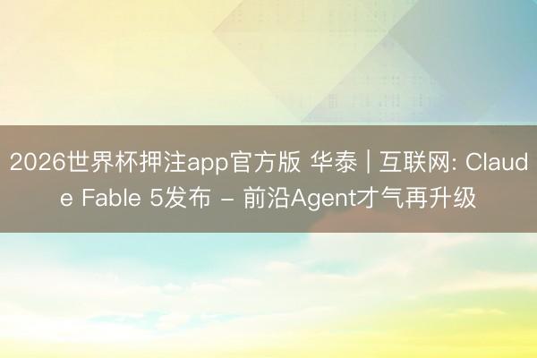 2026世界杯押注app官方版 华泰 | 互联网: Claude Fable 5发布 - 前沿Agent才气再升级