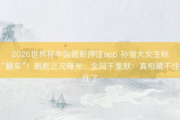 2026世界杯中国最新押注app 孙俪大女主标签“翻车”！新剧近况曝光，全网千里默：真相藏不住了