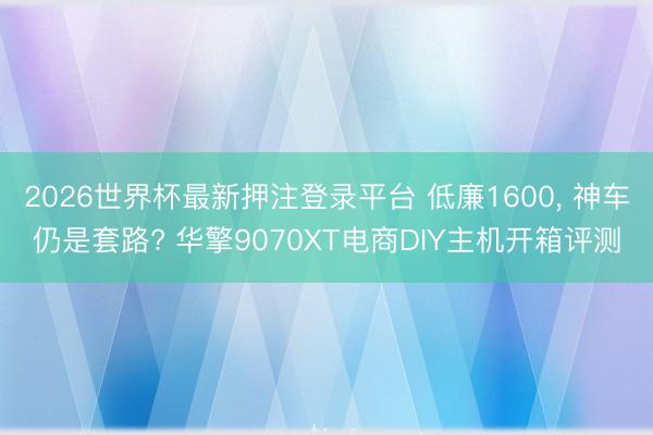 2026世界杯最新押注登录平台 低廉1600， 神车仍是套路? 华擎9070XT电商DIY主机开箱评测