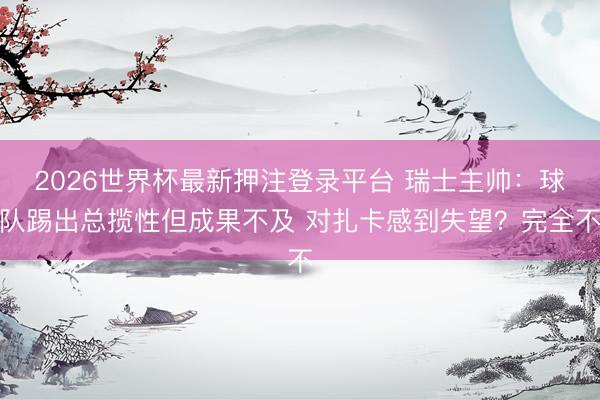 2026世界杯最新押注登录平台 瑞士主帅：球队踢出总揽性但成果不及 对扎卡感到失望？完全不