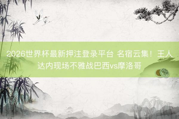 2026世界杯最新押注登录平台 名宿云集！王人达内现场不雅战巴西vs摩洛哥