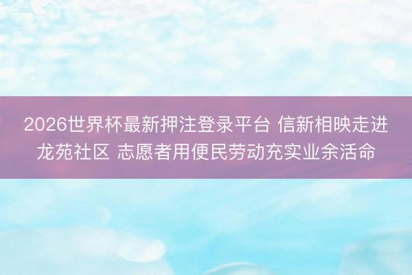 2026世界杯最新押注登录平台 信新相映走进龙苑社区 志愿者用便民劳动充实业余活命