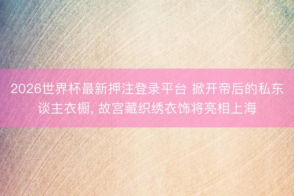 2026世界杯最新押注登录平台 掀开帝后的私东谈主衣橱， 故宫藏织绣衣饰将亮相上海