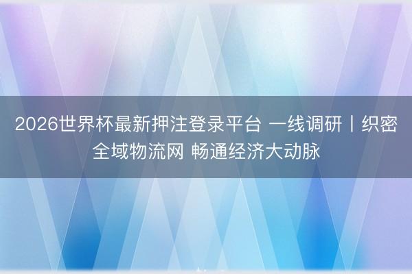 2026世界杯最新押注登录平台 一线调研丨织密全域物流网 畅通经济大动脉
