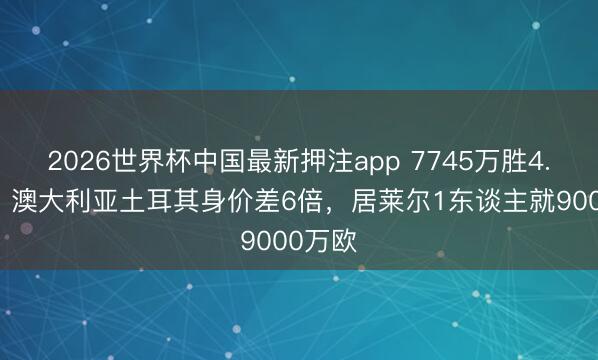 2026世界杯中国最新押注app 7745万胜4.74亿！澳大利亚土耳其身价差6倍，居莱尔1东谈主就9000万欧