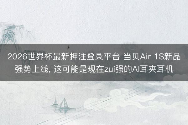 2026世界杯最新押注登录平台 当贝Air 1S新品强势上线， 这可能是现在zui强的AI耳夹耳机