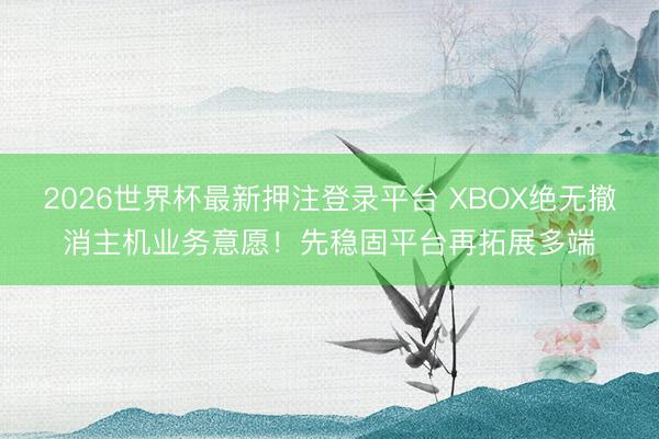 2026世界杯最新押注登录平台 XBOX绝无撤消主机业务意愿！先稳固平台再拓展多端