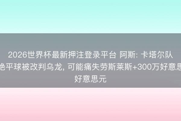 2026世界杯最新押注登录平台 阿斯: 卡塔尔队长绝平球被改判乌龙, 可能痛失劳斯莱斯+300万好意思元