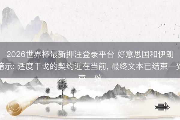 2026世界杯最新押注登录平台 好意思国和伊朗暗示: 适度干戈的契约近在当前， 最终文本已结束一致