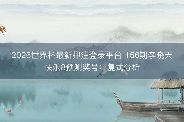 2026世界杯最新押注登录平台 156期李晓天快乐8预测奖号：复式分析