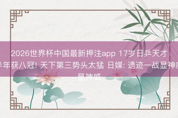 2026世界杯中国最新押注app 17岁日乒天才半年获八冠! 天下第三势头太猛 日媒: 遗迹一战显神威
