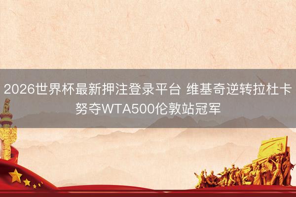 2026世界杯最新押注登录平台 维基奇逆转拉杜卡努夺WTA500伦敦站冠军