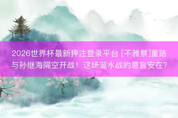 2026世界杯最新押注登录平台 [不雅察]董路与孙继海隔空开战！这场涎水战的意旨安在？