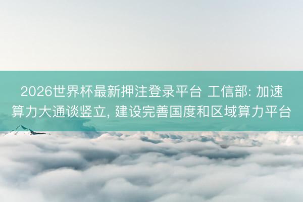 2026世界杯最新押注登录平台 工信部: 加速算力大通谈竖立， 建设完善国度和区域算力平台