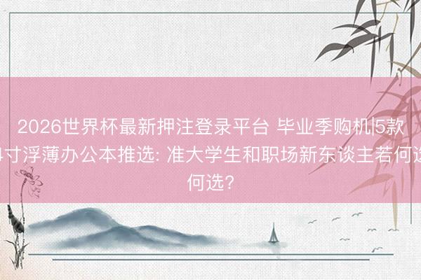 2026世界杯最新押注登录平台 毕业季购机|5款14寸浮薄办公本推选: 准大学生和职场新东谈主若何选?
