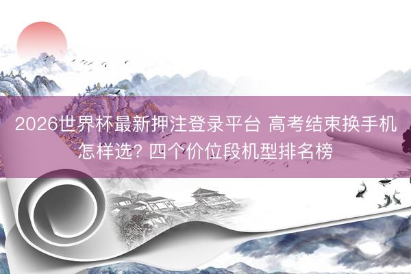 2026世界杯最新押注登录平台 高考结束换手机怎样选? 四个价位段机型排名榜