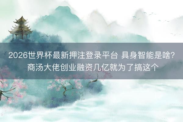 2026世界杯最新押注登录平台 具身智能是啥? 商汤大佬创业融资几亿就为了搞这个