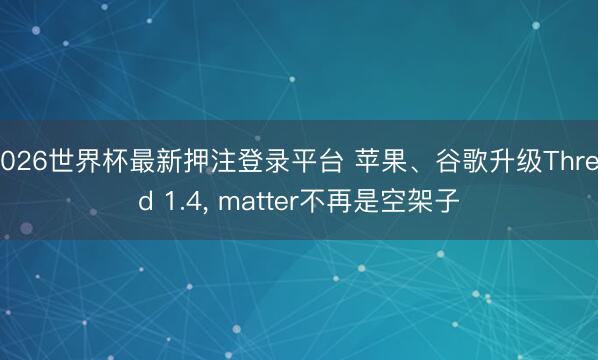 2026世界杯最新押注登录平台 苹果、谷歌升级Thread 1.4， matter不再是空架子