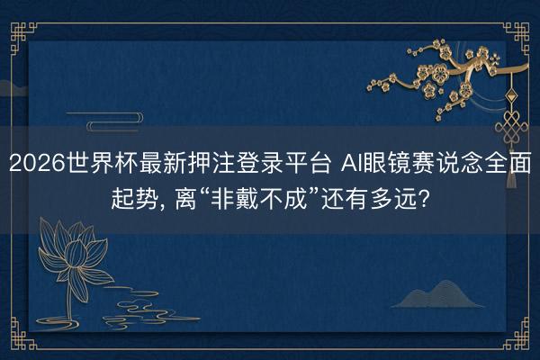 2026世界杯最新押注登录平台 AI眼镜赛说念全面起势， 离“非戴不成”还有多远?