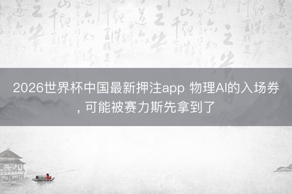 2026世界杯中国最新押注app 物理AI的入场券， 可能被赛力斯先拿到了