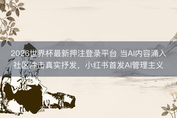 2026世界杯最新押注登录平台 当AI内容涌入社区冲击真实抒发,小红书首发AI管理主义
