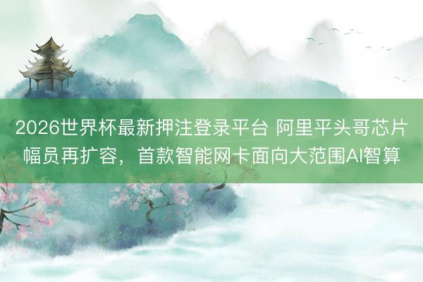2026世界杯最新押注登录平台 阿里平头哥芯片幅员再扩容,首款智能网卡面向大范围AI智算