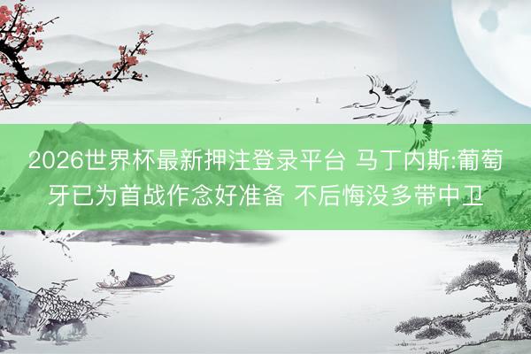 2026世界杯最新押注登录平台 马丁内斯:葡萄牙已为首战作念好准备 不后悔没多带中卫