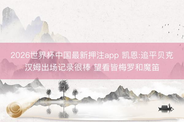 2026世界杯中国最新押注app 凯恩:追平贝克汉姆出场记录很棒 望看皆梅罗和魔笛
