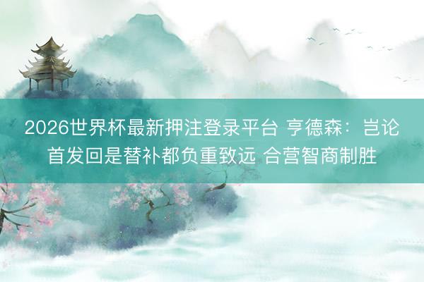 2026世界杯最新押注登录平台 亨德森：岂论首发回是替补都负重致远 合营智商制胜
