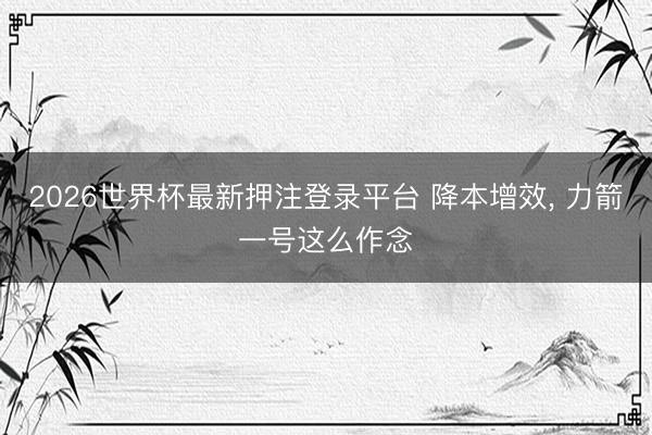 2026世界杯最新押注登录平台 降本增效， 力箭一号这么作念