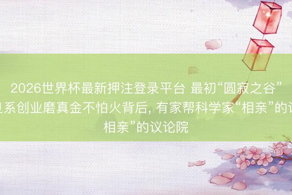 2026世界杯最新押注登录平台 最初“圆寂之谷”? 复旦系创业磨真金不怕火背后， 有家帮科学家“相亲”的议论院