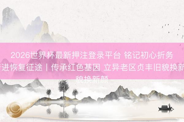 2026世界杯最新押注登录平台 铭记初心折务 奋进恢复征途丨传承红色基因 立异老区贞丰旧貌换新颜