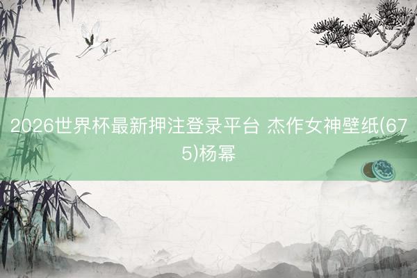 2026世界杯最新押注登录平台 杰作女神壁纸(675)杨幂