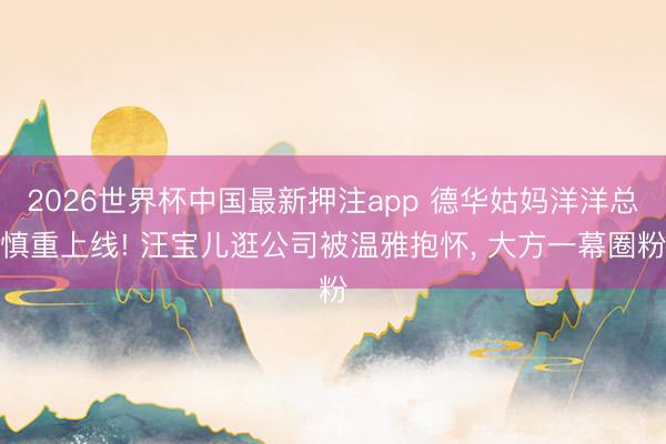 2026世界杯中国最新押注app 德华姑妈洋洋总慎重上线! 汪宝儿逛公司被温雅抱怀, 大方一幕圈粉