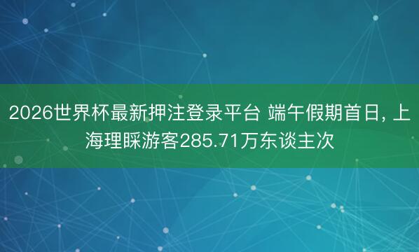 2026世界杯最新押注登录平台 端午假期首日, 上海理睬游客285.71万东谈主次