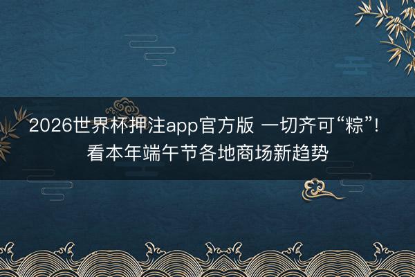 2026世界杯押注app官方版 一切齐可“粽”! 看本年端午节各地商场新趋势