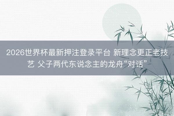 2026世界杯最新押注登录平台 新理念更正老技艺 父子两代东说念主的龙舟“对话”